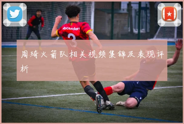 周琦火箭队相关视频集锦及表现评析