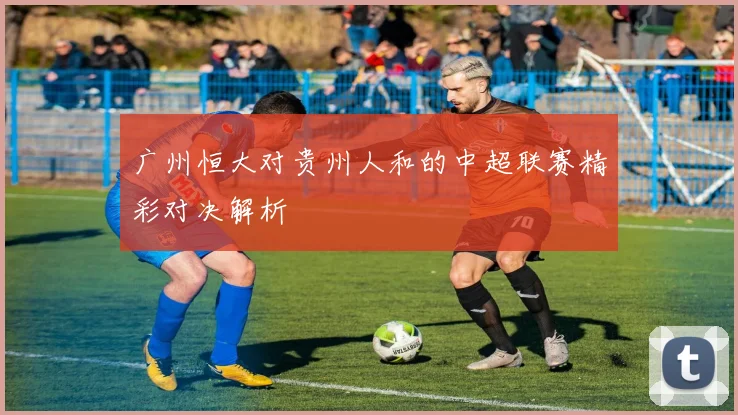 广州恒大对贵州人和的中超联赛精彩对决解析