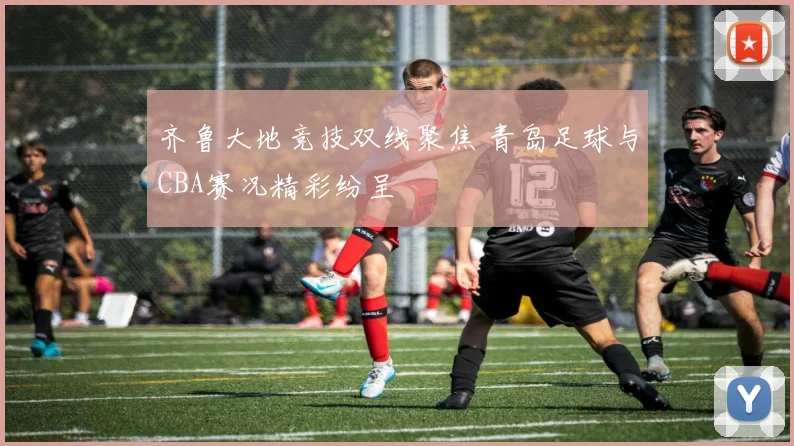 齐鲁大地竞技双线聚焦 青岛足球与CBA赛况精彩纷呈