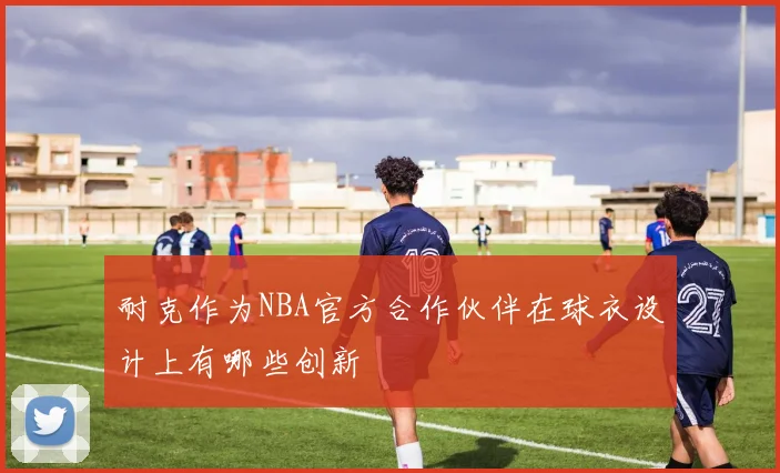 耐克作为NBA官方合作伙伴在球衣设计上有哪些创新