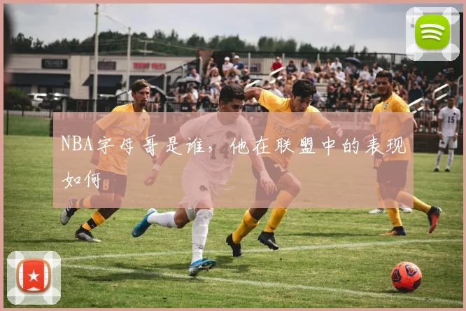 NBA字母哥是谁，他在联盟中的表现如何