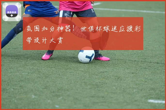 氛围加分神器！世俱杯球迷应援彩带设计大赏