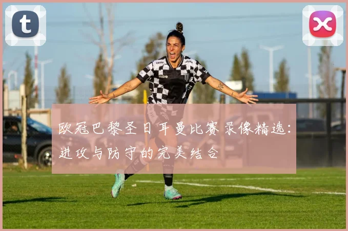 欧冠巴黎圣日耳曼比赛录像精选：进攻与防守的完美结合