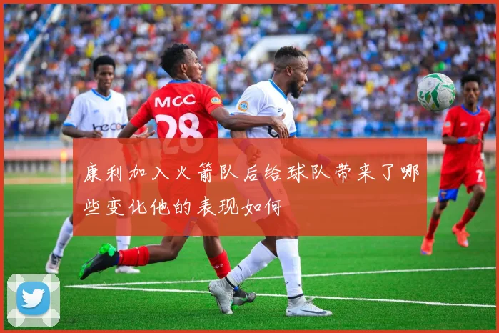 康利加入火箭队后给球队带来了哪些变化他的表现如何