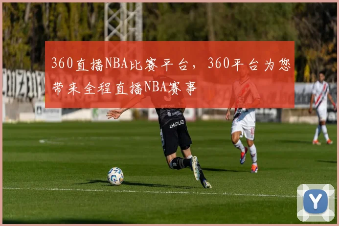 360直播NBA比赛平台，360平台为您带来全程直播NBA赛事